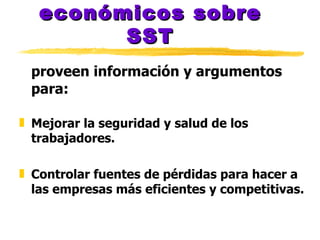 Los análisis económicos sobre SST proveen información y argumentos para: Mejorar la seguridad y salud de los trabajadores. Controlar fuentes de pérdidas para hacer a las empresas más eficientes y competitivas. 