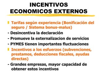 INCENTIVOS ECONOMICOS EXTERNOS Tarifas según experiencia (Bonificación del seguro / Sistema bonus-malus)   - Desincentiva la declaración - Promueve la externalizacion de servicios - PYMES tienen importantes fluctuaciones Incentivos a los esfuerzos (subvenciones, prestamos, deducciones fiscales, ayudas directas) - Grandes empresas, mayor capacidad de obtener estos incentivos 
