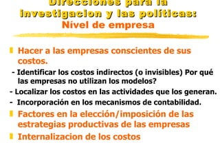 Direcciones para la investigacion y las políticas:   Nível de empresa Hacer a las empresas conscientes de sus costos.  - Identificar los costos indirectos (o invisibles) Por qué las empresas no utilizan los modelos? - Localizar los costos en las actividades que los generan. -  Incorporación en los mecanismos de contabilidad. Factores en la elección/imposición de las estrategias productivas de las empresas Internalizacion de los costos 