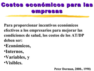 Costos económicos para las empresas Para proporcionar incentivos económicos  efectivos a los empresarios para mejorar las  condiciones de salud, los costos de los AT/DP  deben ser: Económicos, Internos, Variables, y Visibles. Peter Dorman, 2000 ., 1998) 