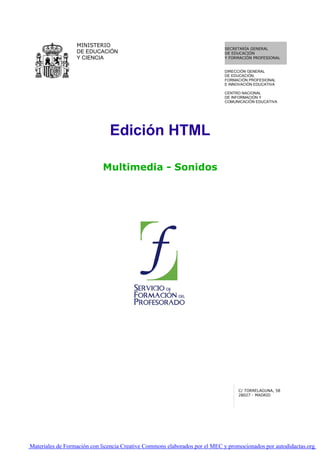 MINISTERIO
                                                                            SECRETARÍA GENERAL
                  DE EDUCACIÓN                                              DE EDUCACIÓN
                  Y CIENCIA                                                 Y FORMACIÓN PROFESIONAL


                                                                            DIRECCIÓN GENERAL
                                                                            DE EDUCACIÓN,
                                                                            FORMACIÓN PROFESIONAL
                                                                            E INNOVACIÓN EDUCATIVA

                                                                            CENTRO NACIONAL
                                                                            DE INFORMACIÓN Y
                                                                            COMUNICACIÓN EDUCATIVA




                               Edición HTML

                            Multimedia - Sonidos




                                                                                  C/ TORRELAGUNA, 58
                                                                                  28027 - MADRID




Materiales de Formación con licencia Creative Commons elaborados por el MEC y promocionados por autodidactas.org
 