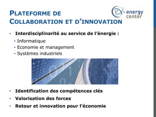PLATEFORME DE
COLLABORATION ET D’INNOVATION
• Interdisciplinarité au service de l’énergie :
• Informatique
• Economie et management
• Systèmes industriels
• Identification des compétences clés
• Valorisation des forces
• Retour et innovation pour l’économie
 