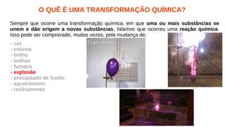 O QUÊ É UMA TRANSFORMAÇÃO QUÍMICA?
Sempre que ocorre uma transformação química, em que uma ou mais substâncias se
unem e dão origem a novas substâncias, falamos que ocorreu uma reação química.
Isso pode ser comprovado, muitas vezes, pela mudança de:
- cor
- volume
- brilho
- bolhas
- fumaça
- explosão
- precipitado de fundo
- aquecimento
- resfriamento
 