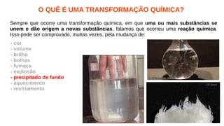O QUÊ É UMA TRANSFORMAÇÃO QUÍMICA?
Sempre que ocorre uma transformação química, em que uma ou mais substâncias se
unem e dão origem a novas substâncias, falamos que ocorreu uma reação química.
Isso pode ser comprovado, muitas vezes, pela mudança de:
- cor
- volume
- brilho
- bolhas
- fumaça
- explosão
- precipitado de fundo
- aquecimento
- resfriamento
 