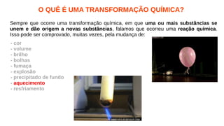 O QUÊ É UMA TRANSFORMAÇÃO QUÍMICA?
Sempre que ocorre uma transformação química, em que uma ou mais substâncias se
unem e dão origem a novas substâncias, falamos que ocorreu uma reação química.
Isso pode ser comprovado, muitas vezes, pela mudança de:
- cor
- volume
- brilho
- bolhas
- fumaça
- explosão
- precipitado de fundo
- aquecimento
- resfriamento
 