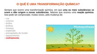 O QUÊ É UMA TRANSFORMAÇÃO QUÍMICA?
Sempre que ocorre uma transformação química, em que uma ou mais substâncias se
unem e dão origem a novas substâncias, falamos que ocorreu uma reação química.
Isso pode ser comprovado, muitas vezes, pela mudança de:
- cor
- volume
- brilho
- bolhas
- fumaça
- explosão
- precipitado de fundo
- aquecimento
- resfriamento
 