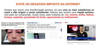 EVITE OS DESAFIOS IMPOSTO NA INTERNET
Sempre que ocorre uma transformação química, em que uma ou mais substâncias se
unem e dão origem a novas substâncias, falamos que ocorreu uma reação química.
Isso pode ser comprovado, muitas vezes, pela mudança de: cor, volume, brilho, bolhas,
fumaça, explosão, precipitado de fundo, aquecimento ou resfriamento.
 
