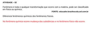 ATIVIDADE – 02
Fenômeno é toda e qualquer transformação que ocorre com a matéria, pode ser classificado
em físico ou químico.
FONTE: educador.brasilescola.uol.com.br
Diferencie fenômenos químicos dos fenômenos físicos.
No fenômeno químico ocorre mudança das substâncias e no fenômeno físico não ocorre.
 