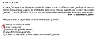 ATIVIDADE – 04
As reações químicas são o resultado de ações entre substâncias que geralmente formam
outras substâncias. Assim, as moléculas presentes nessas substâncias sofrem alterações
gerando novas moléculas. Por sua vez, os átomos dos elementos permanecem inalterados.
FONTE: todamateria.com.br
Marque o item a seguir que contém uma reação química:
a) roupas no varal secando.
b) uma vela acesa
c) um cubo de gelo derretendo.
d) água fervendo na panela.
e) bolhas se formando em um copo suado de refrigerante.
 