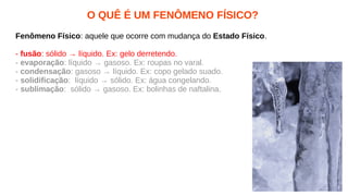 O QUÊ É UM FENÔMENO FÍSICO?
Fenômeno Físico: aquele que ocorre com mudança do Estado Físico.
- fusão: sólido → líquido. Ex: gelo derretendo.
- evaporação: líquido → gasoso. Ex: roupas no varal.
- condensação: gasoso → líquido. Ex: copo gelado suado.
- solidificação: líquido → sólido. Ex: água congelando.
- sublimação: sólido → gasoso. Ex: bolinhas de naftalina.
 