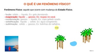 O QUÊ É UM FENÔMENO FÍSICO?
Fenômeno Físico: aquele que ocorre com mudança do Estado Físico.
- fusão: sólido → líquido. Ex: gelo derretendo.
- evaporação: líquido → gasoso. Ex: roupas no varal.
- condensação: gasoso → líquido. Ex: copo gelado suado.
- solidificação: líquido → sólido. Ex: água congelando.
- sublimação: sólido → gasoso. Ex: bolinhas de naftalina.
 