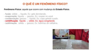 O QUÊ É UM FENÔMENO FÍSICO?
Fenômeno Físico: aquele que ocorre com mudança do Estado Físico.
- fusão: sólido → líquido. Ex: gelo derretendo.
- evaporação: líquido → gasoso. Ex: roupas no varal.
- condensação: gasoso → líquido. Ex: copo gelado suado.
- solidificação: líquido → sólido. Ex: água congelando.
- sublimação: sólido → gasoso. Ex: bolinhas de naftalina.
 