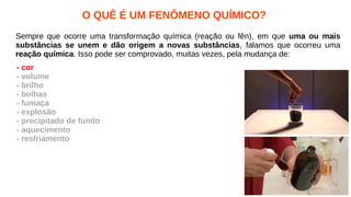 O QUÊ É UM FENÔMENO QUÍMICO?
Sempre que ocorre uma transformação química (reação ou fên), em que uma ou mais
substâncias se unem e dão origem a novas substâncias, falamos que ocorreu uma
reação química. Isso pode ser comprovado, muitas vezes, pela mudança de:
- cor
- volume
- brilho
- bolhas
- fumaça
- explosão
- precipitado de fundo
- aquecimento
- resfriamento
 