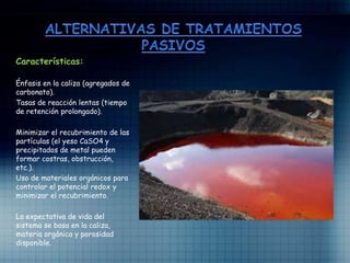 Características:
Énfasis en la caliza (agregados de
carbonato).
Tasas de reacción lentas (tiempo
de retención prolongado).
Minimizar el recubrimiento de las
partículas (el yeso CaSO4 y
precipitados de metal pueden
formar costras, obstrucción,
etc.).
Uso de materiales orgánicos para
controlar el potencial redox y
minimizar el recubrimiento.
La expectativa de vida del
sistema se basa en la caliza,
materia orgánica y porosidad
disponible.
 