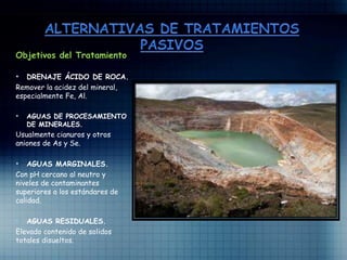 Objetivos del Tratamiento
• DRENAJE ÁCIDO DE ROCA.
Remover la acidez del mineral,
especialmente Fe, Al.
• AGUAS DE PROCESAMIENTO
DE MINERALES.
Usualmente cianuros y otros
aniones de As y Se.
• AGUAS MARGINALES.
Con pH cercano al neutro y
niveles de contaminantes
superiores a los estándares de
calidad.
• AGUAS RESIDUALES.
Elevado contenido de solidos
totales disueltos.
 