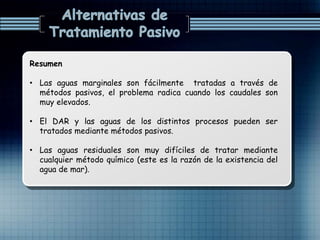 Resumen
• Las aguas marginales son fácilmente tratadas a través de
métodos pasivos, el problema radica cuando los caudales son
muy elevados.
• El DAR y las aguas de los distintos procesos pueden ser
tratados mediante métodos pasivos.
• Las aguas residuales son muy difíciles de tratar mediante
cualquier método químico (este es la razón de la existencia del
agua de mar).
 