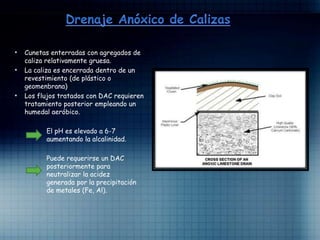 • Cunetas enterradas con agregados de
caliza relativamente gruesa.
• La caliza es encerrada dentro de un
revestimiento (de plástico o
geomenbrana)
• Los flujos tratados con DAC requieren
tratamiento posterior empleando un
humedal aeróbico.
El pH es elevado a 6-7
aumentando la alcalinidad.
Puede requerirse un DAC
posteriormente para
neutralizar la acidez
generada por la precipitación
de metales (Fe, Al).
 