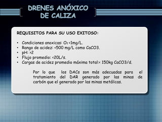 REQUISITOS PARA SU USO EXITOSO:
• Condiciones anoxicas: O2 <1mg/L.
• Rango de acidez: <500 mg/L como CaCO3.
• pH: >2
• Flujo promedio: <20L/s.
• Cargas de acidez promedio máxima total:< 150kg CaCO3/d.
Por lo que los DACs son más adecuadas para el
tratamiento del DAR generado por las minas de
carbón que el generado por las minas metálicas.
 