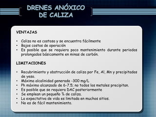 VENTAJAS
• Caliza no es costosa y se encuentra fácilmente
• Bajos costos de operación
• Es posible que se requiera poco mantenimiento durante periodos
prolongados básicamente en minas de carbón.
LIMITACIONES
• Recubrimiento y obstrucción de caliza por Fe, Al, Mn y precipitados
de yeso.
• Máxima alcalinidad generada -300 mg/L
• Ph máximo alcanzado de 6-7.5; no todos los metales precipitan.
• Es posible que se requiera DAC posteriormente
• Se emplean un pequeño % de caliza.
• La expectativa de vida es limitada en muchos sitios.
• No es de fácil mantenimiento.
 