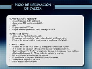 EL USO EXITOSO REQUIERE:
• Concentraciones de O2 ambiental
• Carga acida: 500 mg//L como CaCO3
• pH > 2
• Flujo promedio:<1000L/s
• Cargas máximas promedios: 100 - 1000 kg CaCO3/d.
BENEFICIOS CLAVE:
• Caliza barata fácilmente disponible
• El mezclado enérgico (alto flujo) reduce la obstrucción con caliza
• Eficacia del uso de la caliza es mejor que el empleo de DOC y DAC.
LIMITACIONES:
• Eficacia del uso de caliza es 50% y se requeriría una adición regular.
• 10 m cambio de elevación (altura) entre la presa y el pozo requeridos.
• Obstrucción con Fe, Al, Mn y precipitados de yeso si el mezclado fuera ineficaz.
• Máximo pH alcanzado 6 – 7.5; no todos los metales precipitan.
• Los precipitados no pueden ser capturados.
• Es posible que se requiera tratamiento posteriormente.
• Se emplea un pequeño % de caliza.
• No es de fácil mantenimiento.
 