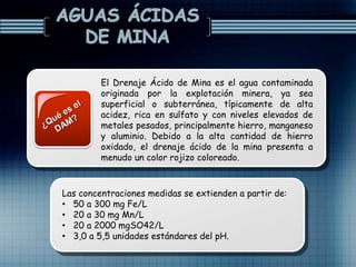 El Drenaje Ácido de Mina es el agua contaminada
originada por la explotación minera, ya sea
superficial o subterránea, típicamente de alta
acidez, rica en sulfato y con niveles elevados de
metales pesados, principalmente hierro, manganeso
y aluminio. Debido a la alta cantidad de hierro
oxidado, el drenaje ácido de la mina presenta a
menudo un color rojizo coloreado.
Las concentraciones medidas se extienden a partir de:
• 50 a 300 mg Fe/L
• 20 a 30 mg Mn/L
• 20 a 2000 mgSO42/L
• 3,0 a 5,5 unidades estándares del pH.
 