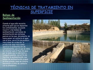 Balsas de
Sedimentación
Cuando el agua sólo necesita
airearse para que se depositen
los contaminantes, se puede
recurrir a las balsas de
sedimentación. Las balsas de
sedimentación son sistemas
pasivos en los que, únicamente, se
busca poner en contacto el agua
con el aire, con el fin de producir
reacciones de oxidación, al
producirse esas reacciones
aparece la sedimentación de
contaminantes, por lo que se debe
de intentar que el flujo de agua
por la balsa sea lo más lento y
tranquilo posible, con el fin de
facilitar la sedimentación. Las
balsas de sedimentación ocupan
un área grande, pues se intenta
maximizar el área de contacto
con la atmósfera.
 