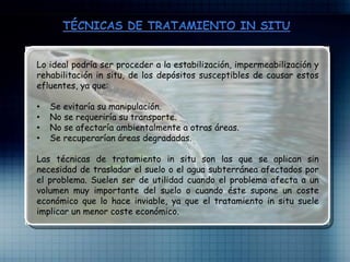 Lo ideal podría ser proceder a la estabilización, impermeabilización y
rehabilitación in situ, de los depósitos susceptibles de causar estos
efluentes, ya que:
• Se evitaría su manipulación.
• No se requeriría su transporte.
• No se afectaría ambientalmente a otras áreas.
• Se recuperarían áreas degradadas.
Las técnicas de tratamiento in situ son las que se aplican sin
necesidad de trasladar el suelo o el agua subterránea afectados por
el problema. Suelen ser de utilidad cuando el problema afecta a un
volumen muy importante del suelo o cuando éste supone un coste
económico que lo hace inviable, ya que el tratamiento in situ suele
implicar un menor coste económico.
 