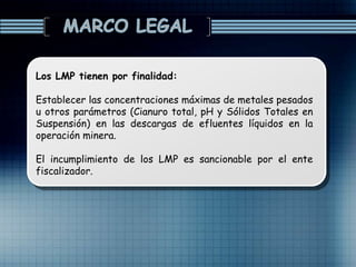 Los LMP tienen por finalidad:
Establecer las concentraciones máximas de metales pesados
u otros parámetros (Cianuro total, pH y Sólidos Totales en
Suspensión) en las descargas de efluentes líquidos en la
operación minera.
El incumplimiento de los LMP es sancionable por el ente
fiscalizador.
 