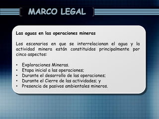 Las aguas en las operaciones mineras
Los escenarios en que se interrelacionan el agua y la
actividad minera están constituidos principalmente por
cinco aspectos:
• Exploraciones Mineras.
• Etapa inicial a las operaciones;
• Durante el desarrollo de las operaciones;
• Durante el Cierre de las actividades; y
• Presencia de pasivos ambientales mineros.
 