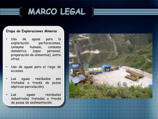 Etapa de Exploraciones Mineras
• Uso de aguas para la
exploración: perforaciones,
consumo humano, consumo
doméstico (aseo personal,
preparación de alimentos), entre
otros.
• Uso de aguas para el riego de
accesos.
• Las aguas residuales son
tratadas a través de pozos
sépticos-percolación).
• Las aguas residuales
industriales tratadas a través
de pozas de sedimentación.
 