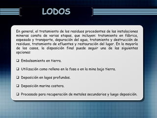 En general, el tratamiento de los residuos procedentes de las instalaciones
mineras consta de varias etapas, que incluyen: tratamiento en fábrica,
espesado y transporte, depuración del agua, tratamiento y destrucción de
residuos, tratamiento de efluentes y restauración del lugar. En la mayoría
de los casos, la disposición final puede seguir una de las siguientes
opciones:
 Embalsamiento en tierra.
 Utilización como relleno en la fosa o en la mina bajo tierra.
 Deposición en lagos profundos.
 Deposición marina costera.
 Procesado para recuperación de metales secundarios y luego deposición.
 