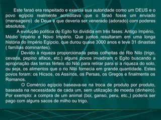 Este faraó era respeitado e exercia sua autoridade como um DEUS e o
povo egípcio realmente acreditava que o faraó fosse um enviado
(mensageiro) de Deus e que deveria ser venerado (adorado) com poderes
absolutos.
A evolução política do Egito foi dividida em três fases: Antigo Império,
Médio Império e Novo Império. Que juntos resultaram em uma longa
história do Império Egípcio, que durou quase 3000 anos e teve 31 dinastias
( famílias dominantes).
Devido à riqueza proporcionada pelas colheitas do Rio Nilo (trigo,
cevada, pepino alface, etc.) alguns povos invadiram o Egito buscando a
apropriação das terras férteis do Nilo para retirar para si a riqueza do solo,
ou seja, os alimentos que o rio Nilo fornecia em grande quantidade. Estes
povos foram: os Hicsos, os Assírios, os Persas, os Gregos e finalmente os
Romanos.
O Comércio egípcio baseava-se na troca de produto por produto,
baseada na necessidade de cada um, sem utilização de moeda (dinheiro).
Por exemplo: a compra de um animal (boi, ganso, peru, etc.,) poderia ser
pago com alguns sacos de milho ou trigo.
 