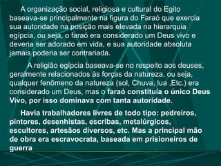 A organização social, religiosa e cultural do Egito
baseava-se principalmente na figura do Faraó que exercia
sua autoridade na posição mais elevada na hierarquia
egípcia, ou seja, o faraó era considerado um Deus vivo e
deveria ser adorado em vida, e sua autoridade absoluta
jamais poderia ser contrariada.
A religião egípcia baseava-se no respeito aos deuses,
geralmente relacionados às forças da natureza, ou seja,
qualquer fenômeno da natureza (sol, Chuva, lua ,Etc.) era
considerado um Deus, mas o faraó constituía o único Deus
Vivo, por isso dominava com tanta autoridade.
Havia trabalhadores livres de todo tipo: pedreiros,
pintores, desenhistas, escribas, metalúrgicos,
escultores, artesãos diversos, etc. Mas a principal mão
de obra era escravocrata, baseada em prisioneiros de
guerra
 