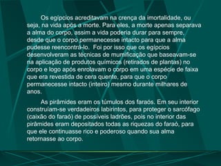 Os egípcios acreditavam na crença da imortalidade, ou
seja, na vida após a morte. Para eles, a morte apenas separava
a alma do corpo, assim a vida poderia durar para sempre,
desde que o corpo permanecesse intacto para que a alma
pudesse reencontrá-lo. Foi por isso que os egípcios
desenvolveram as técnicas de mumificação que baseavam-se
na aplicação de produtos químicos (retirados de plantas) no
corpo e logo após enrolavam o corpo em uma espécie de faixa
que era revestida de cera quente, para que o corpo
permanecesse intacto (inteiro) mesmo durante milhares de
anos.
As pirâmides eram os túmulos dos faraós. Em seu interior
construíam-se verdadeiros labirintos, para proteger o sarcófago
(caixão do faraó) de possíveis ladrões, pois no interior das
pirâmides eram depositados todas as riquezas do faraó, para
que ele continuasse rico e poderoso quando sua alma
retornasse ao corpo.
 