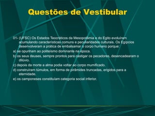 Questões de Vestibular
01- (UFSC) Os Estados Teocráticos da Mesopotâmia e do Egito evoluíram
acumulando características comuns e peculiaridades culturais. Os Egípcios
desenvolveram a prática de embalsamar o corpo humano porque:
a) se opunham ao politeísmo dominante na época.
b) os seus deuses, sempre prontos para castigar os pecadores, desencadearam o
dilúvio.
c) depois da morte a alma podia voltar ao corpo mumificado.
d) construíram túmulos, em forma de pirâmides truncadas, erigidos para a
eternidade.
e) os camponeses constituíam categoria social inferior.
 