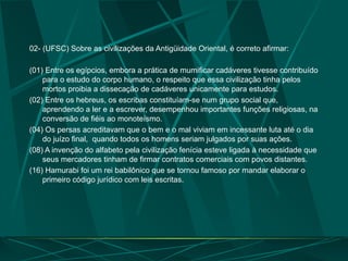 02- (UFSC) Sobre as civilizações da Antigüidade Oriental, é correto afirmar:
(01) Entre os egípcios, embora a prática de mumificar cadáveres tivesse contribuído
para o estudo do corpo humano, o respeito que essa civilização tinha pelos
mortos proibia a dissecação de cadáveres unicamente para estudos.
(02) Entre os hebreus, os escribas constituíam-se num grupo social que,
aprendendo a ler e a escrever, desempenhou importantes funções religiosas, na
conversão de fiéis ao monoteísmo.
(04) Os persas acreditavam que o bem e o mal viviam em incessante luta até o dia
do juízo final, quando todos os homens seriam julgados por suas ações.
(08) A invenção do alfabeto pela civilização fenícia esteve ligada à necessidade que
seus mercadores tinham de firmar contratos comerciais com povos distantes.
(16) Hamurabi foi um rei babilônico que se tornou famoso por mandar elaborar o
primeiro código jurídico com leis escritas.
 