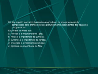 05- Um império teocrático, baseado na agricultura, na arregimentação de
camponeses para grandes obras e profundamente dependentes das águas de
um grande rio.
Esta frase se refere aos:
a) fenícios e a importância do Tigre;
b) hititas e a importância do Eufrates;
c) sumérios e a importância do Jordão;
d) cretenses e a importância do Egeu;
e) egípcios e a importância do Nilo.
 