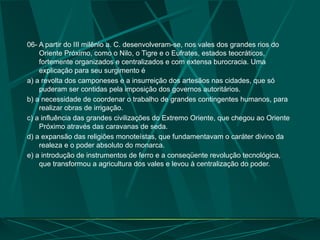 06- A partir do III milênio a. C. desenvolveram-se, nos vales dos grandes rios do
Oriente Próximo, como o Nilo, o Tigre e o Eufrates, estados teocráticos,
fortemente organizados e centralizados e com extensa burocracia. Uma
explicação para seu surgimento é
a) a revolta dos camponeses e a insurreição dos artesãos nas cidades, que só
puderam ser contidas pela imposição dos governos autoritários.
b) a necessidade de coordenar o trabalho de grandes contingentes humanos, para
realizar obras de irrigação.
c) a influência das grandes civilizações do Extremo Oriente, que chegou ao Oriente
Próximo através das caravanas de seda.
d) a expansão das religiões monoteístas, que fundamentavam o caráter divino da
realeza e o poder absoluto do monarca.
e) a introdução de instrumentos de ferro e a conseqüente revolução tecnológica,
que transformou a agricultura dos vales e levou à centralização do poder.
 