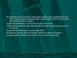 07- A arquitetura dos templos do antigo Egito forneceu para a posteridade a mais
fértil e expressiva documentação sobre a cultura egípcia. Entre suas principais
características pode-se indicar a
a) ausência de telhados, uma vez que a chuva era muito rara.
b) utilização de tijolos de argila queimada na construção de paredes, escadarias e
de colunas.
c) grandeza nas dimensões e construções sólidas.
d) adoção de diversos tipos de materiais, conforme as figuras retratadas.
e) preocupação em atrelar arte e ciência em uma mesma construção.
 