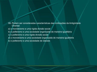 08- Podem ser consideradas características das civilizações da Antigüidade
Oriental:
a) o monoteísmo e uma rígida divisão social
b) o politeísmo e uma sociedade organizada de maneira igualitária
c) o politeísmo e uma rígida divisão social
d) o monoteísmo e uma sociedade organizada de maneira igualitária
e) o politeísmo e uma sociedade de classes
 