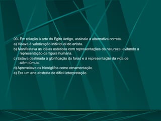 09- Em relação à arte do Egito Antigo, assinale a alternativa correta.
a) Visava à valorização individual do artista.
b) Manifestava as idéias estéticas com representações da natureza, evitando a
representação da figura humana.
c) Estava destinada à glorificação do faraó e à representação da vida de
além-túmulo.
d) Aproveitava os hieróglifos como ornamentação.
e) Era um arte abstrata de difícil interpretação.
 