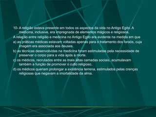 10- A religião estava presente em todos os aspectos da vida no Antigo Egito. A
medicina, inclusive, era impregnada de elementos mágicos e religiosos.
A relação entre religião e medicina no Antigo Egito era evidente na medida em que
a) as práticas médicas estavam voltadas apenas para o tratamento dos faraós, cuja
imagem era associada aos deuses.
b) as técnicas desenvolvidas na medicina foram estimuladas pela necessidade de
preservar o corpo para a vida após a morte.
c) os médicos, recrutados entre as mais altas camadas sociais, acumulavam
também a função de promover o culto religioso.
d) os médicos queriam prolongar a existência terrena, estimulados pelas crenças
religiosas que negavam a imortalidade da alma.
 