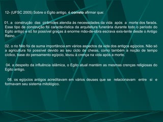 12- (UFSC 2005) Sobre o Egito antigo, é correto afirmar que:
01. a construção das pirâmides atendia às necessidades da vida após a morte dos faraós.
Esse tipo de construção foi caracte-rística da arquitetura funerária durante todo o período do
Egito antigo e só foi possível graças à enorme mão-de-obra escrava exis-tente desde o Antigo
Reino.
02. o rio Nilo foi de suma importância em vários aspectos da vida dos antigos egípcios. Não só
a agricultura foi possível devido ao seu ciclo de cheias, como também a noção de tempo
cíclico, base do pensamento egípcio, levou à crença na vida após a morte.
04. a despeito da influência islâmica, o Egito atual mantém as mesmas crenças religiosas do
Egito antigo.
08. os egípcios antigos acreditavam em vários deuses que se relacionavam entre si e
formavam seu sistema mitológico.
 
