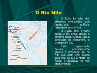 O Rio Nilo
O Egito foi uma das
primeiras civilizações com
organização política,
religiosa e econômica.
O Egito dos Faraós
durou 3 mil anos, desde o
primeiro faraó (Menés) até a
conquista de Alexandre, o
Grande em 322.
Esta organização
deu-se principalmente
graças à presença do rio
Nilo que corta uma região
desértica de Sul a Norte da
África e deságua no mar
Mediterrâneo.
 