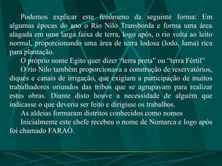 Podemos explicar este fenômeno da seguinte forma: Em
algumas épocas do ano o Rio Nilo Transborda e forma uma área
alagada em uma larga faixa de terra, logo após, o rio volta ao leito
normal, proporcionando uma área de terra lodosa (lodo, lama) rica
para plantação.
O próprio nome Egito quer dizer “terra preta” ou “terra Fértil”
O rio Nilo também proporcionava a construção de reservatórios,
diques e canais de irrigação, que exigiam a participação de muitos
trabalhadores oriundos das tribos que se agrupavam para realizar
estas obras. Diante disto houve a necessidade de alguém que
indicasse o que deveria ser feito e dirigisse os trabalhos.
As aldeias formaram distritos conhecidos como nomos
Inicialmente este chefe recebeu o nome de Nomarca e logo após
foi chamado FARAÓ.
 