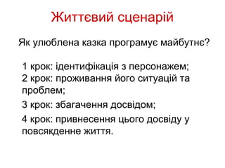 Життєвий сценарій
Як улюблена казка програмує майбутнє?

1 крок: ідентифікація з персонажем;
2 крок: проживання його ситуацій та
проблем;
3 крок: збагачення досвідом;
4 крок: привнесення цього досвіду у
повсякденне життя.
 