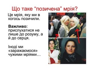 Що таке “позичена” мрія?
Це мрія, яку ми в
когось позичили.
Важливо:
прислухатися не
лише до розуму, а
й до серця.

Іноді ми
«заражаємося»
чужими мріями…
 