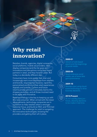 2 2018 Retail Technology Innovation Index2 2018 Retail Technology Innovation Index
Why retail
innovation?
Retailers, brands, agencies, digital companies,
social platforms, mobile ad providers, retail
display companies (and the list goes on)—
innovations and disruptions come from many
partners in retail, and they have for years. But
today is a decidedly different day.
Consumers have more power than ever and
increasingly want more and more from retailers
and brands, requiring non-invasive, rapid-fire,
personalized and friction-free retail experiences
digitally and in-store. Current and future
retail business survival is intricately tied to this
shopper evolution, and all those involved need
to be agile and innovative.
Retail technology is the key to keeping up with
this new consumer. When armed with the latest
advancements, technology companies are in
a position to help retailers attain a stronger
customer focus, and build an ROI- and TCO-led
approach. The challenge for retail is navigating
the innovative technologies, knowing the
providers and getting them all in place.
2000-01
2003-04
2009-10
2014-Present
Advent of web-based
search and the beginnings
of social media.
Retail embraces social
media; use of store data
gains prominence.
Retailers start using cloud-
based technology to drive
business decisions.
AI, IoT and Big Data join
forces, allowing decisions
to be made in real-time.
N
O
T-FO
R-D
ISTRIBU
TIO
N
 