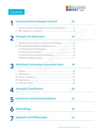 32018 Retail Technology Innovation Index
I.	 What’s driving innovation investment and strategy?....................... 12
II.	 The technological embrace happening now................................... 13
	 A. Enterprise-level technologies....................................................... 14
	 B. Store-level technologies................................................................ 15
	 C. E-commerce and mobile technologies........................................ 16
	 D. Artificial Intelligence (AI)............................................................... 17
I.	Product................................................................................................ 20
II.	Performance........................................................................................ 21
III.	 Partner Ecosystem.............................................................................. 22
IV.	Organization........................................................................................ 23
V.	 Innovation Index................................................................................. 24
7
Contents
I.	 How are retailers responding to change and disruption?................. 6
II.	 Who decides on innovation?............................................................... 8
Strategies for Innovation
2 10
2018 Retail Technology Innovation Index
3 18
4 Strengths Classification 26
5 Conclusion and Recommendations 31
Methodology
6 36
Appendix and Bibliography 37
Consumer-Driven Changes in Retail 04
1
N
O
T-FO
R-D
ISTRIBU
TIO
N
 