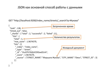 JSON как основной способ работы с данными


GET “http://localhost:9200/index_name/streets/_search?q=Жукова”
{                                              Затраченное время
    "took" : 138,
    "timed_out" : false,
     "_shards" : { "total" : 2, "successful" : 2, "failed" : 0 },
        "hits" : {                                           Количество результатов
          "total" : 1,
          "max_score" : 1.9674579,
          "hits" : [{
            "_index" : “index_name",                                Исходный документ
            "_type" : "street",
            "_id" : "VLvO7h7bQUiCOlGwd2iJrA",
            "_score" : 1.9674579,
            "_source" : {"STREET_NAME":"Маршала Жукова", "CITY_NAME":"Омск", “STREET_ID” : 3}
           }]
       }
}
 